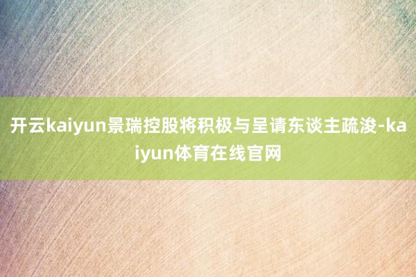 开云kaiyun景瑞控股将积极与呈请东谈主疏浚-kaiyun体育在线官网