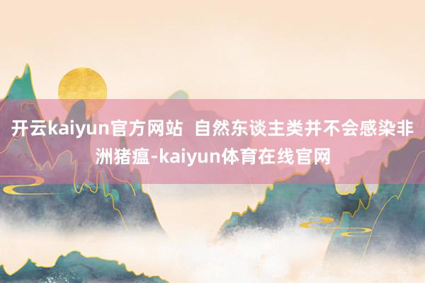 开云kaiyun官方网站  自然东谈主类并不会感染非洲猪瘟-kaiyun体育在线官网