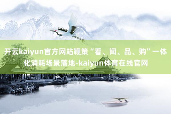 开云kaiyun官方网站鞭策“看、闻、品、购”一体化消耗场景落地-kaiyun体育在线官网