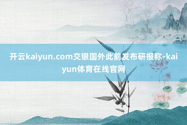 开云kaiyun.com　　交银国外此前发布研报称-kaiyun体育在线官网