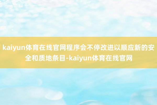 kaiyun体育在线官网程序会不停改进以顺应新的安全和质地条目-kaiyun体育在线官网