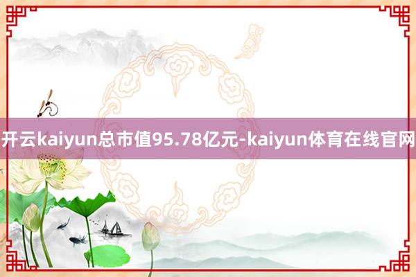 开云kaiyun总市值95.78亿元-kaiyun体育在线官网