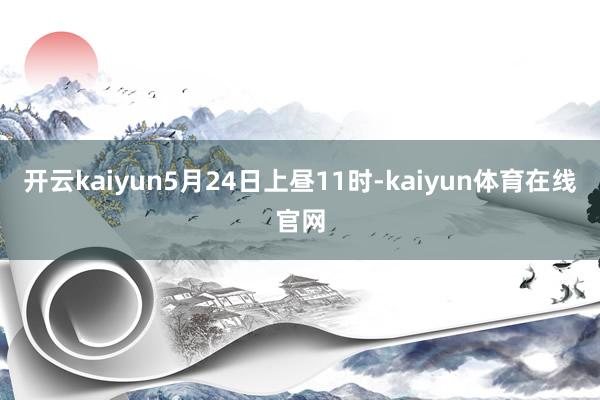 开云kaiyun5月24日上昼11时-kaiyun体育在线官网