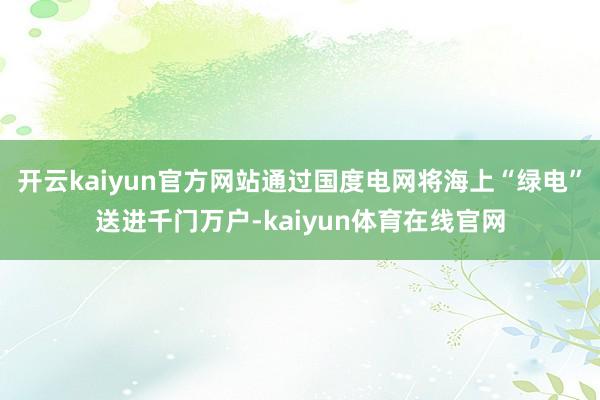 开云kaiyun官方网站通过国度电网将海上“绿电”送进千门万户-kaiyun体育在线官网