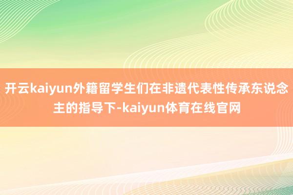 开云kaiyun外籍留学生们在非遗代表性传承东说念主的指导下-kaiyun体育在线官网