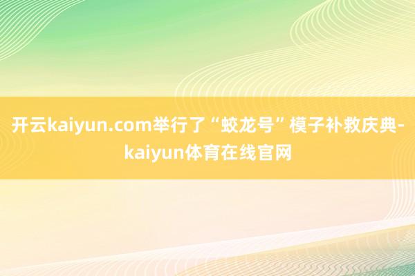 开云kaiyun.com举行了“蛟龙号”模子补救庆典-kaiyun体育在线官网
