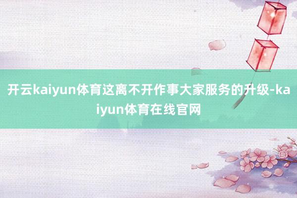开云kaiyun体育这离不开作事大家服务的升级-kaiyun体育在线官网