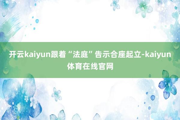 开云kaiyun跟着“法庭”告示合座起立-kaiyun体育在线官网