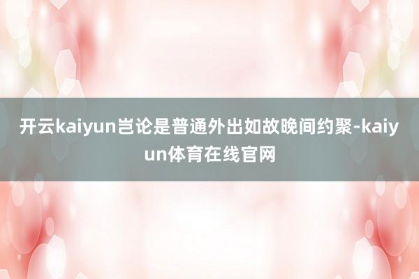 开云kaiyun岂论是普通外出如故晚间约聚-kaiyun体育在线官网