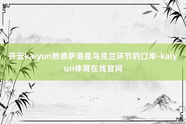 开云kaiyun敖德萨港是乌克兰环节的口岸-kaiyun体育在线官网