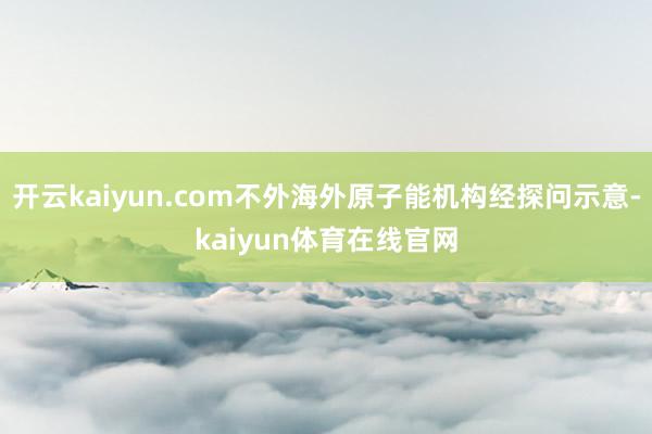 开云kaiyun.com不外海外原子能机构经探问示意-kaiyun体育在线官网