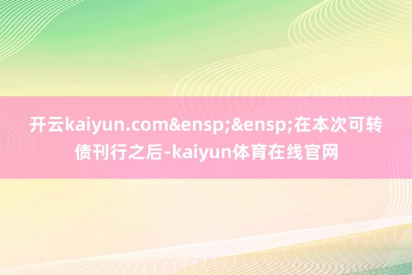 开云kaiyun.com&ensp;&ensp;在本次可转债刊行之后-kaiyun体育在线官网