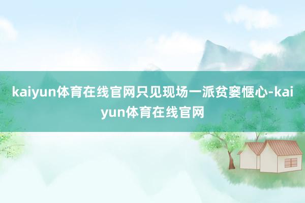 kaiyun体育在线官网只见现场一派贫窭惬心-kaiyun体育在线官网