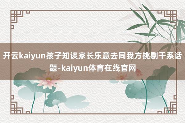 开云kaiyun孩子知谈家长乐意去同我方挑剔干系话题-kaiyun体育在线官网