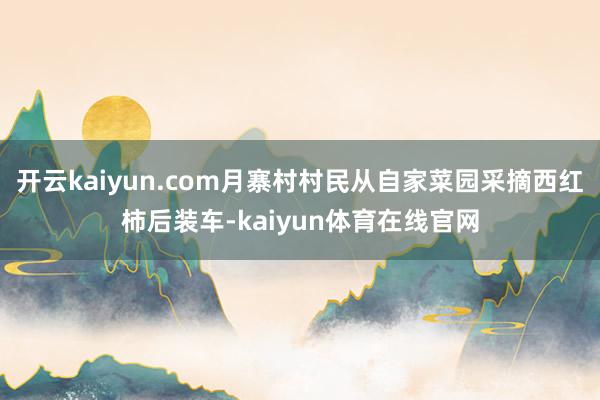 开云kaiyun.com月寨村村民从自家菜园采摘西红柿后装车-kaiyun体育在线官网