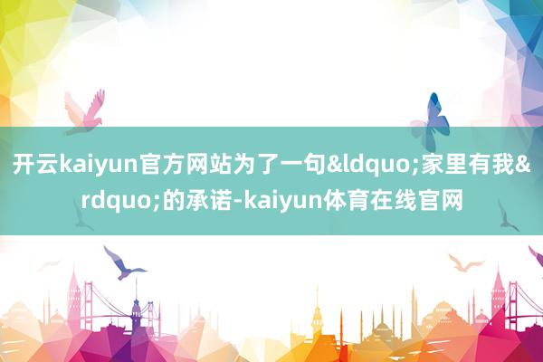 开云kaiyun官方网站为了一句&ldquo;家里有我&rdquo;的承诺-kaiyun体育在线官网