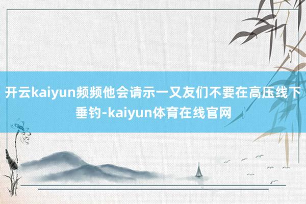开云kaiyun频频他会请示一又友们不要在高压线下垂钓-kaiyun体育在线官网
