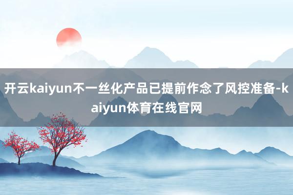 开云kaiyun不一丝化产品已提前作念了风控准备-kaiyun体育在线官网
