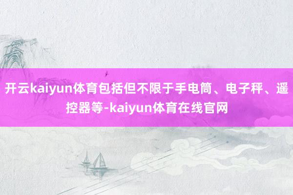 开云kaiyun体育包括但不限于手电筒、电子秤、遥控器等-kaiyun体育在线官网
