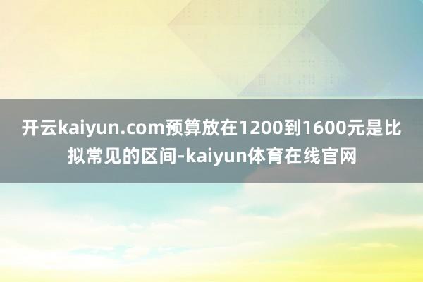 开云kaiyun.com预算放在1200到1600元是比拟常见的区间-kaiyun体育在线官网