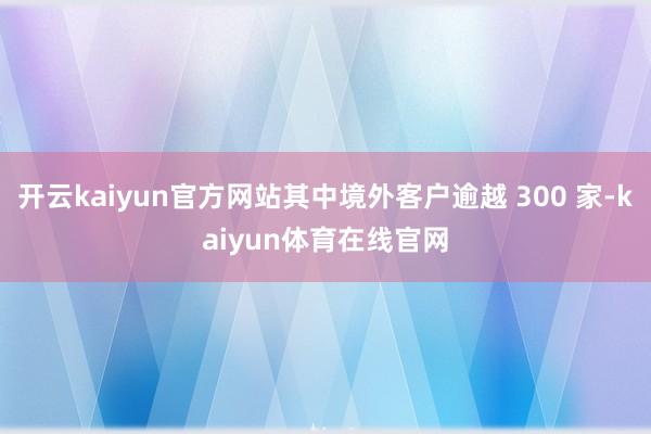 开云kaiyun官方网站其中境外客户逾越 300 家-kaiyun体育在线官网