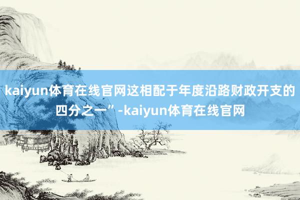 kaiyun体育在线官网这相配于年度沿路财政开支的四分之一”-kaiyun体育在线官网