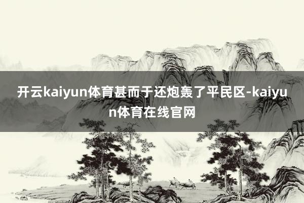 开云kaiyun体育甚而于还炮轰了平民区-kaiyun体育在线官网
