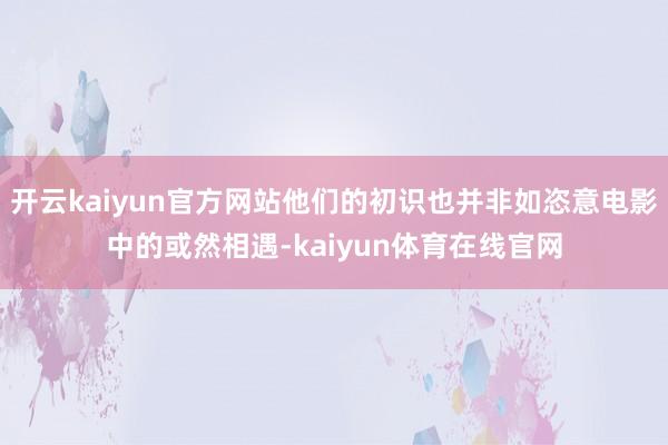 开云kaiyun官方网站他们的初识也并非如恣意电影中的或然相遇-kaiyun体育在线官网