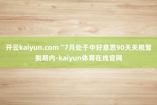 开云kaiyun.com“7月处于中好意思90天关税暂脱期内-kaiyun体育在线官网