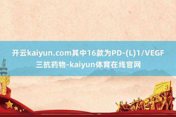 开云kaiyun.com其中16款为PD-(L)1/VEGF三抗药物-kaiyun体育在线官网