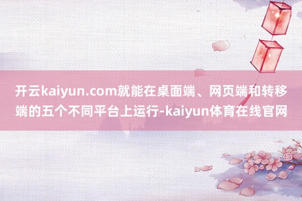 开云kaiyun.com就能在桌面端、网页端和转移端的五个不同平台上运行-kaiyun体育在线官网