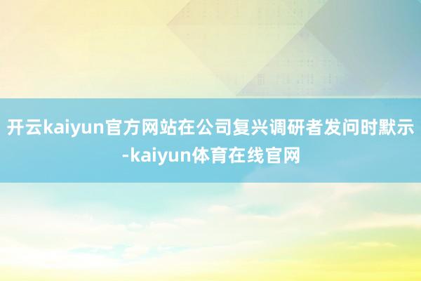 开云kaiyun官方网站在公司复兴调研者发问时默示-kaiyun体育在线官网