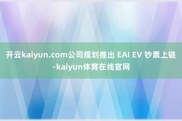 开云kaiyun.com公司规划推出 EAI EV 钞票上链-kaiyun体育在线官网