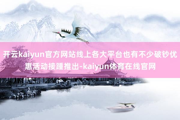 开云kaiyun官方网站线上各大平台也有不少破钞优惠活动接踵推出-kaiyun体育在线官网