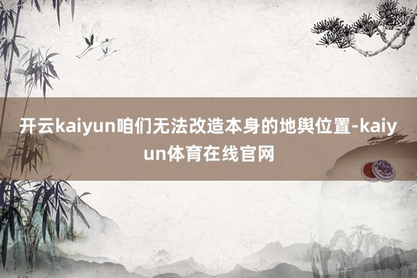 开云kaiyun咱们无法改造本身的地舆位置-kaiyun体育在线官网