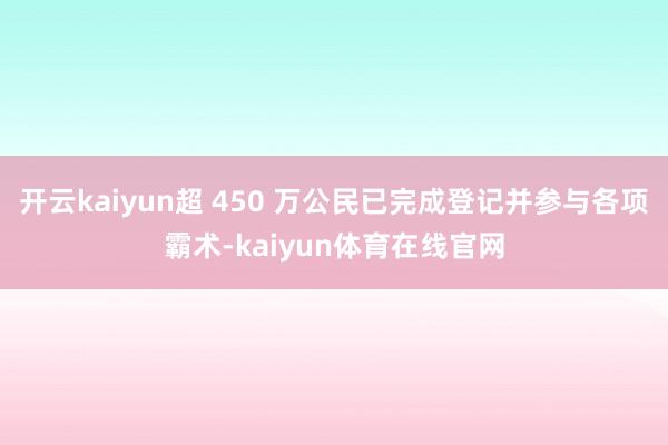 开云kaiyun超 450 万公民已完成登记并参与各项霸术-kaiyun体育在线官网