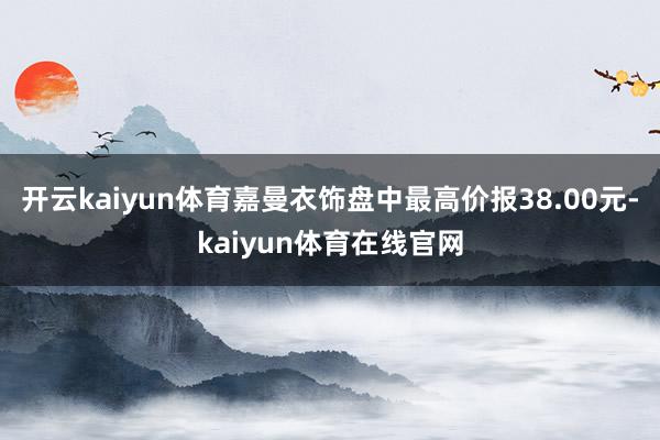 开云kaiyun体育嘉曼衣饰盘中最高价报38.00元-kaiyun体育在线官网