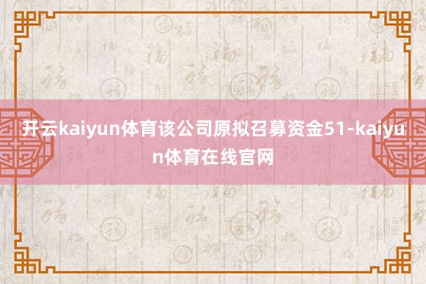 开云kaiyun体育该公司原拟召募资金51-kaiyun体育在线官网