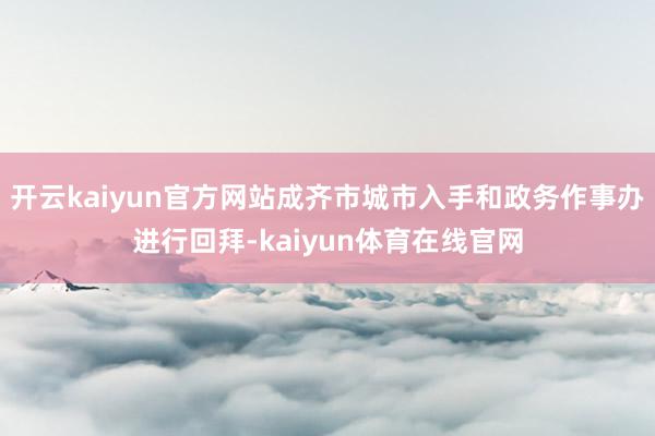 开云kaiyun官方网站成齐市城市入手和政务作事办进行回拜-kaiyun体育在线官网
