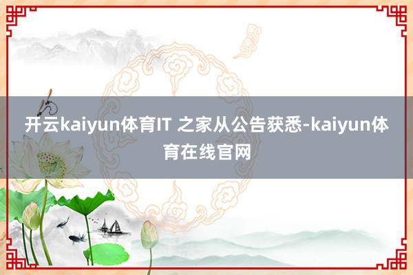 开云kaiyun体育IT 之家从公告获悉-kaiyun体育在线官网