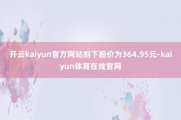 开云kaiyun官方网站刻下股价为364.95元-kaiyun体育在线官网