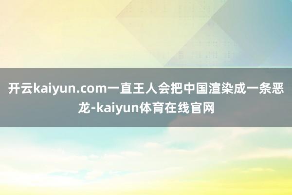 开云kaiyun.com一直王人会把中国渲染成一条恶龙-kaiyun体育在线官网