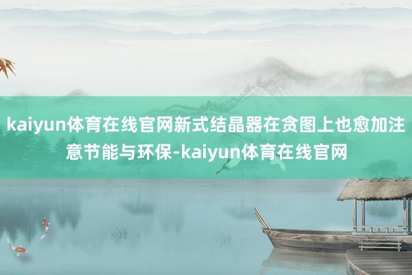 kaiyun体育在线官网新式结晶器在贪图上也愈加注意节能与环保-kaiyun体育在线官网