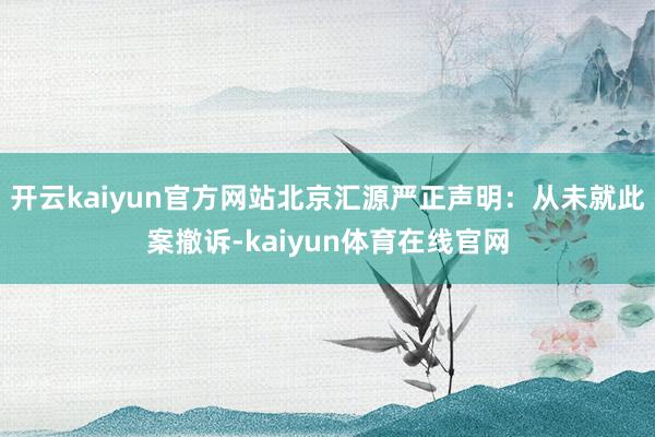 开云kaiyun官方网站北京汇源严正声明：从未就此案撤诉-kaiyun体育在线官网