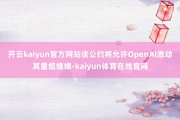 开云kaiyun官方网站该公约将允许OpenAI激动其重组缠绵-kaiyun体育在线官网