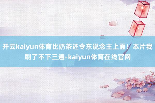 开云kaiyun体育比奶茶还令东说念主上面！本片我刷了不下三遍-kaiyun体育在线官网