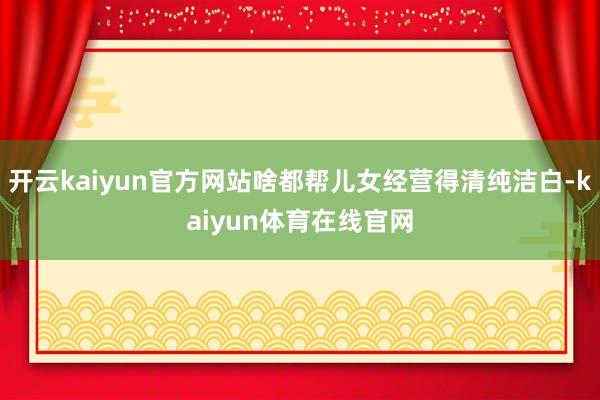 开云kaiyun官方网站啥都帮儿女经营得清纯洁白-kaiyun体育在线官网