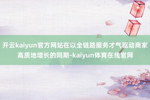 开云kaiyun官方网站在以全链路服务才气驱动商家高质地增长的同期-kaiyun体育在线官网