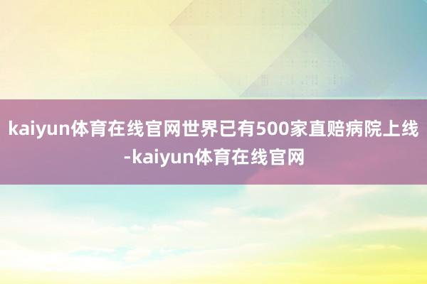 kaiyun体育在线官网世界已有500家直赔病院上线-kaiyun体育在线官网
