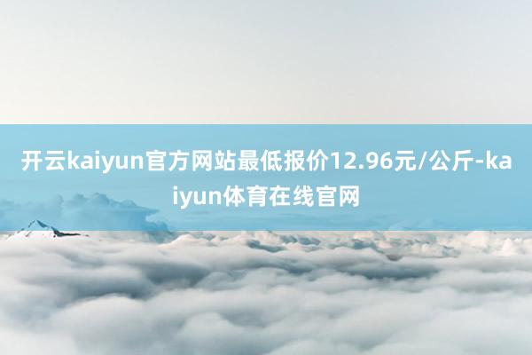 开云kaiyun官方网站最低报价12.96元/公斤-kaiyun体育在线官网
